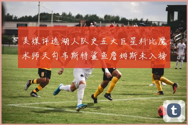 美媒评选湖人队史五大巨星科比魔术师天勾韦斯特鲨鱼詹姆斯未入榜引争议