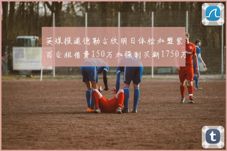 英媒报道德勒古欣明日体检加盟紫百合租借费150万加强制买断1750万