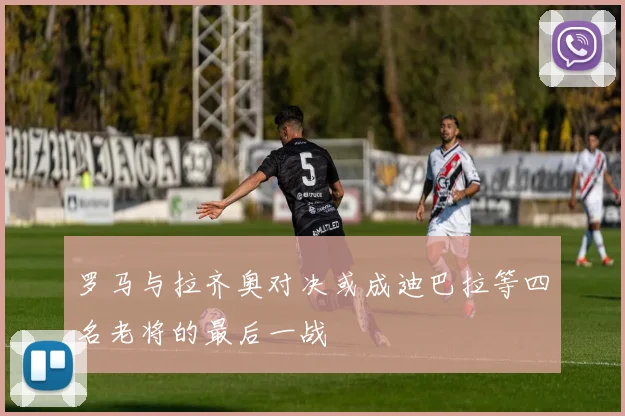 罗马与拉齐奥对决或成迪巴拉等四名老将的最后一战