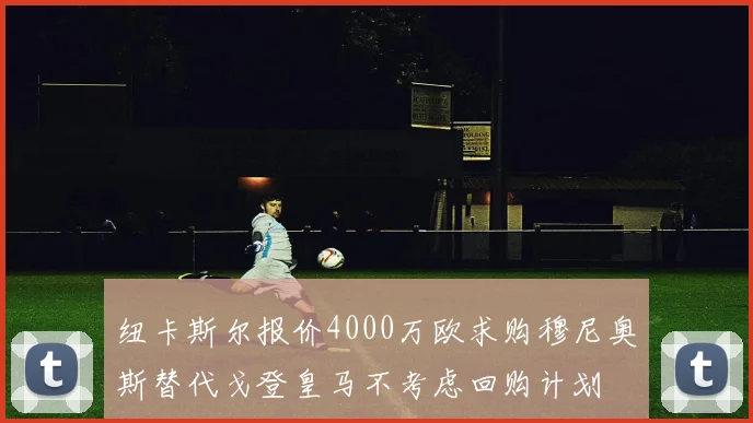 纽卡斯尔报价4000万欧求购穆尼奥斯替代戈登皇马不考虑回购计划
