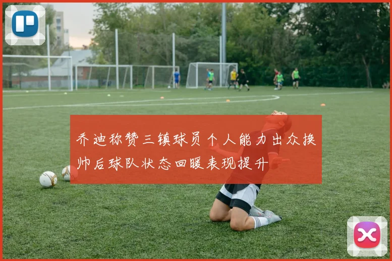 乔迪称赞三镇球员个人能力出众换帅后球队状态回暖表现提升