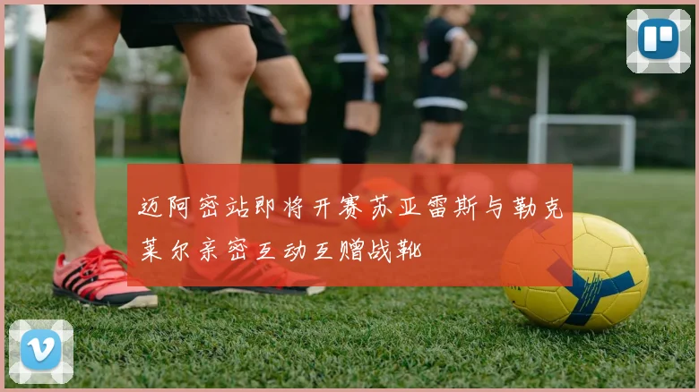 迈阿密站即将开赛苏亚雷斯与勒克莱尔亲密互动互赠战靴