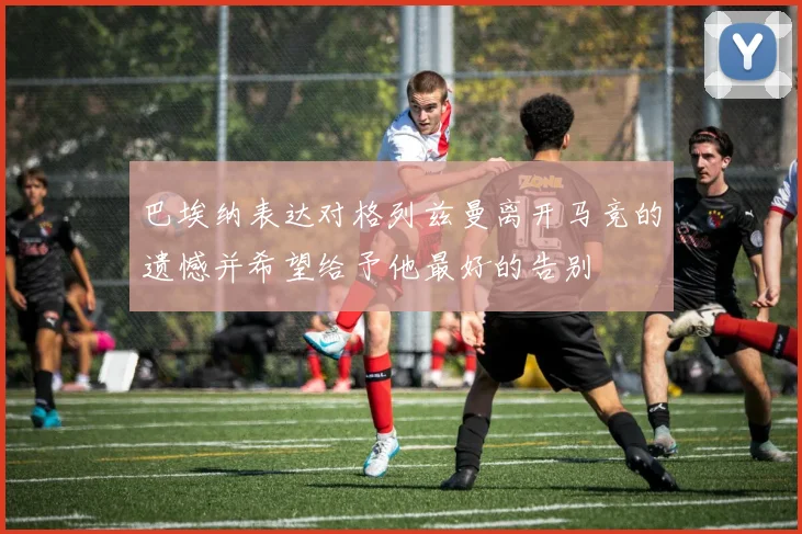 巴埃纳表达对格列兹曼离开马竞的遗憾并希望给予他最好的告别