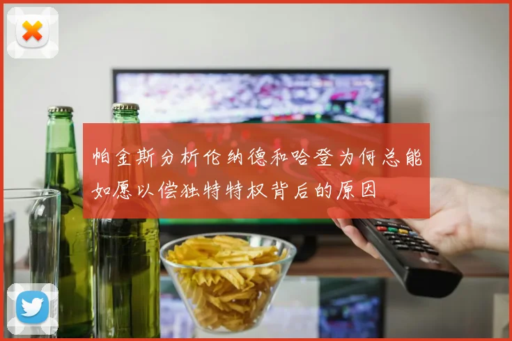 帕金斯分析伦纳德和哈登为何总能如愿以偿独特特权背后的原因