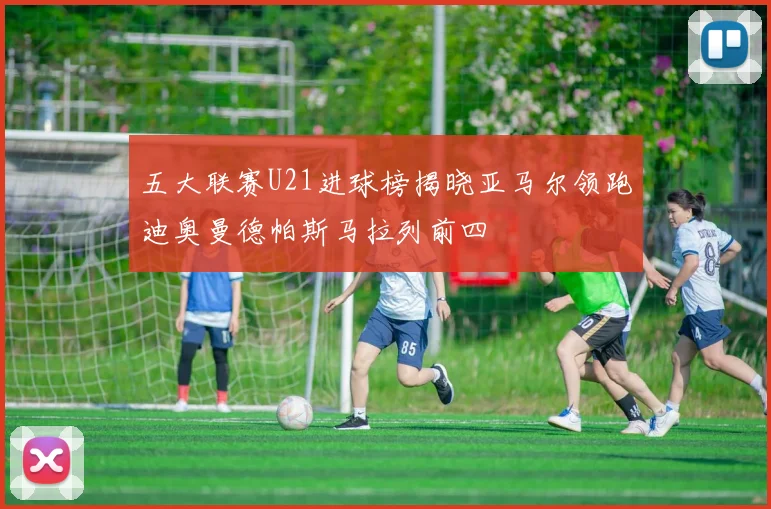 五大联赛U21进球榜揭晓亚马尔领跑迪奥曼德帕斯马拉列前四