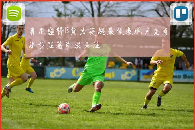 鲁尼盛赞B费为英超最佳表现卢克肖进步显著引发关注