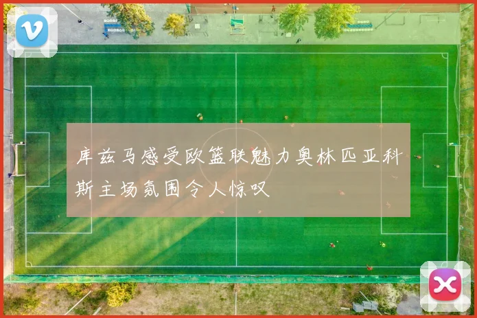 库兹马感受欧篮联魅力奥林匹亚科斯主场氛围令人惊叹