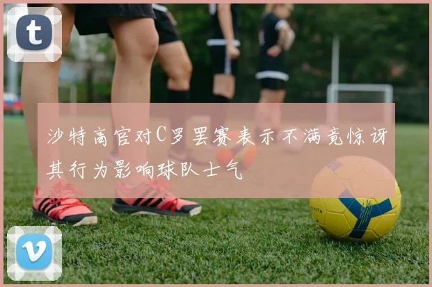 沙特高官对C罗罢赛表示不满竟惊讶其行为影响球队士气