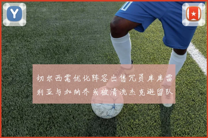 切尔西需优化阵容出售冗员库库雷利亚与加纳乔或被清洗杰克逊留队