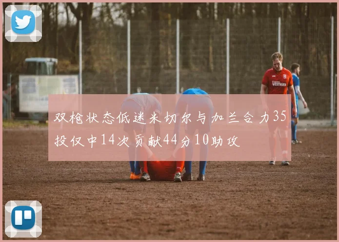 双枪状态低迷米切尔与加兰合力35投仅中14次贡献44分10助攻