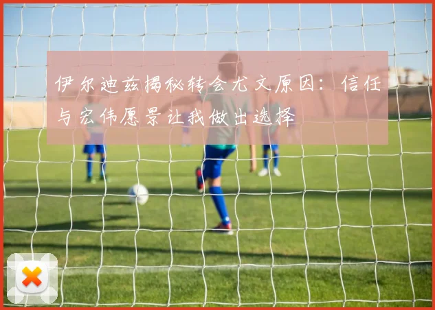伊尔迪兹揭秘转会尤文原因：信任与宏伟愿景让我做出选择