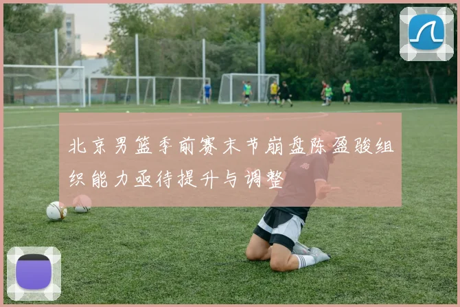 北京男篮季前赛末节崩盘陈盈骏组织能力亟待提升与调整